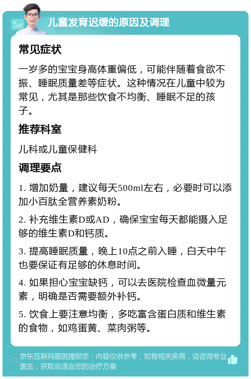 儿童发育迟缓的原因及调理 常见症状 一岁多的宝宝身高体重偏低，可能伴随着食欲不振、睡眠质量差等症状。这种情况在儿童中较为常见，尤其是那些饮食不均衡、睡眠不足的孩子。 推荐科室 儿科或儿童保健科 调理要点 1. 增加奶量，建议每天500ml左右，必要时可以添加小百肽全营养素奶粉。 2. 补充维生素D或AD，确保宝宝每天都能摄入足够的维生素D和钙质。 3. 提高睡眠质量，晚上10点之前入睡，白天中午也要保证有足够的休息时间。 4. 如果担心宝宝缺钙，可以去医院检查血微量元素，明确是否需要额外补钙。 5. 饮食上要注意均衡，多吃富含蛋白质和维生素的食物，如鸡蛋黄、菜肉粥等。