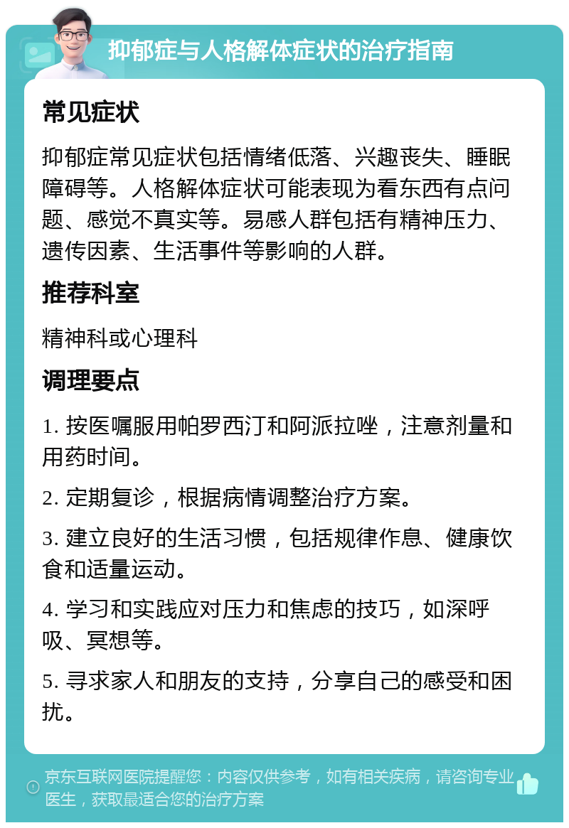 抑郁症与人格解体症状的治疗指南 常见症状 抑郁症常见症状包括情绪低落、兴趣丧失、睡眠障碍等。人格解体症状可能表现为看东西有点问题、感觉不真实等。易感人群包括有精神压力、遗传因素、生活事件等影响的人群。 推荐科室 精神科或心理科 调理要点 1. 按医嘱服用帕罗西汀和阿派拉唑，注意剂量和用药时间。 2. 定期复诊，根据病情调整治疗方案。 3. 建立良好的生活习惯，包括规律作息、健康饮食和适量运动。 4. 学习和实践应对压力和焦虑的技巧，如深呼吸、冥想等。 5. 寻求家人和朋友的支持，分享自己的感受和困扰。