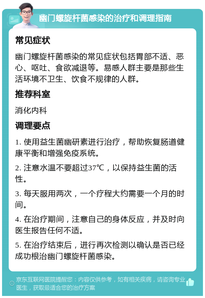 幽门螺旋杆菌感染的治疗和调理指南 常见症状 幽门螺旋杆菌感染的常见症状包括胃部不适、恶心、呕吐、食欲减退等。易感人群主要是那些生活环境不卫生、饮食不规律的人群。 推荐科室 消化内科 调理要点 1. 使用益生菌幽研素进行治疗，帮助恢复肠道健康平衡和增强免疫系统。 2. 注意水温不要超过37℃，以保持益生菌的活性。 3. 每天服用两次，一个疗程大约需要一个月的时间。 4. 在治疗期间，注意自己的身体反应，并及时向医生报告任何不适。 5. 在治疗结束后，进行再次检测以确认是否已经成功根治幽门螺旋杆菌感染。