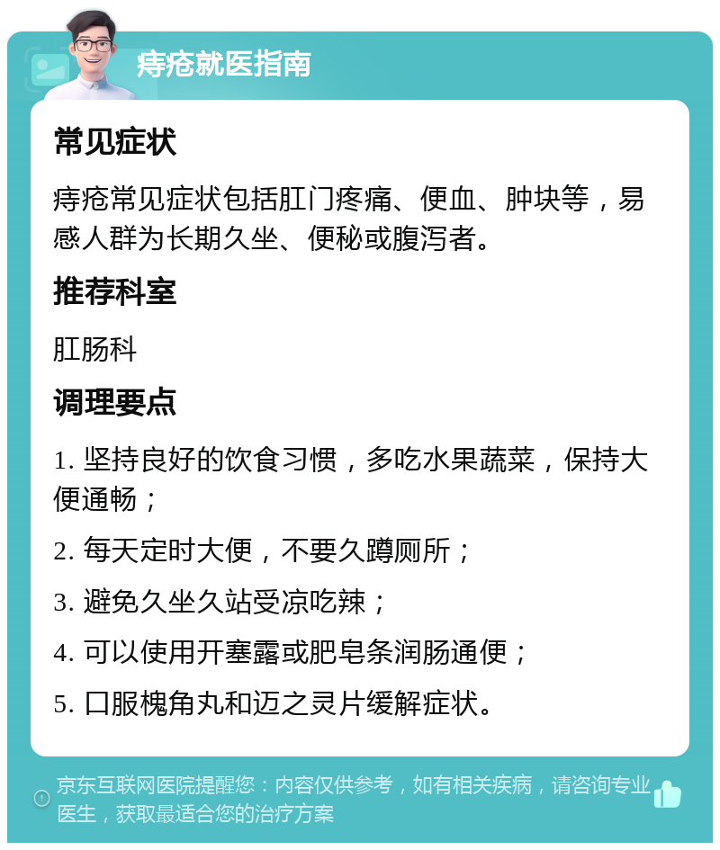 痔疮就医指南 常见症状 痔疮常见症状包括肛门疼痛、便血、肿块等，易感人群为长期久坐、便秘或腹泻者。 推荐科室 肛肠科 调理要点 1. 坚持良好的饮食习惯，多吃水果蔬菜，保持大便通畅； 2. 每天定时大便，不要久蹲厕所； 3. 避免久坐久站受凉吃辣； 4. 可以使用开塞露或肥皂条润肠通便； 5. 口服槐角丸和迈之灵片缓解症状。