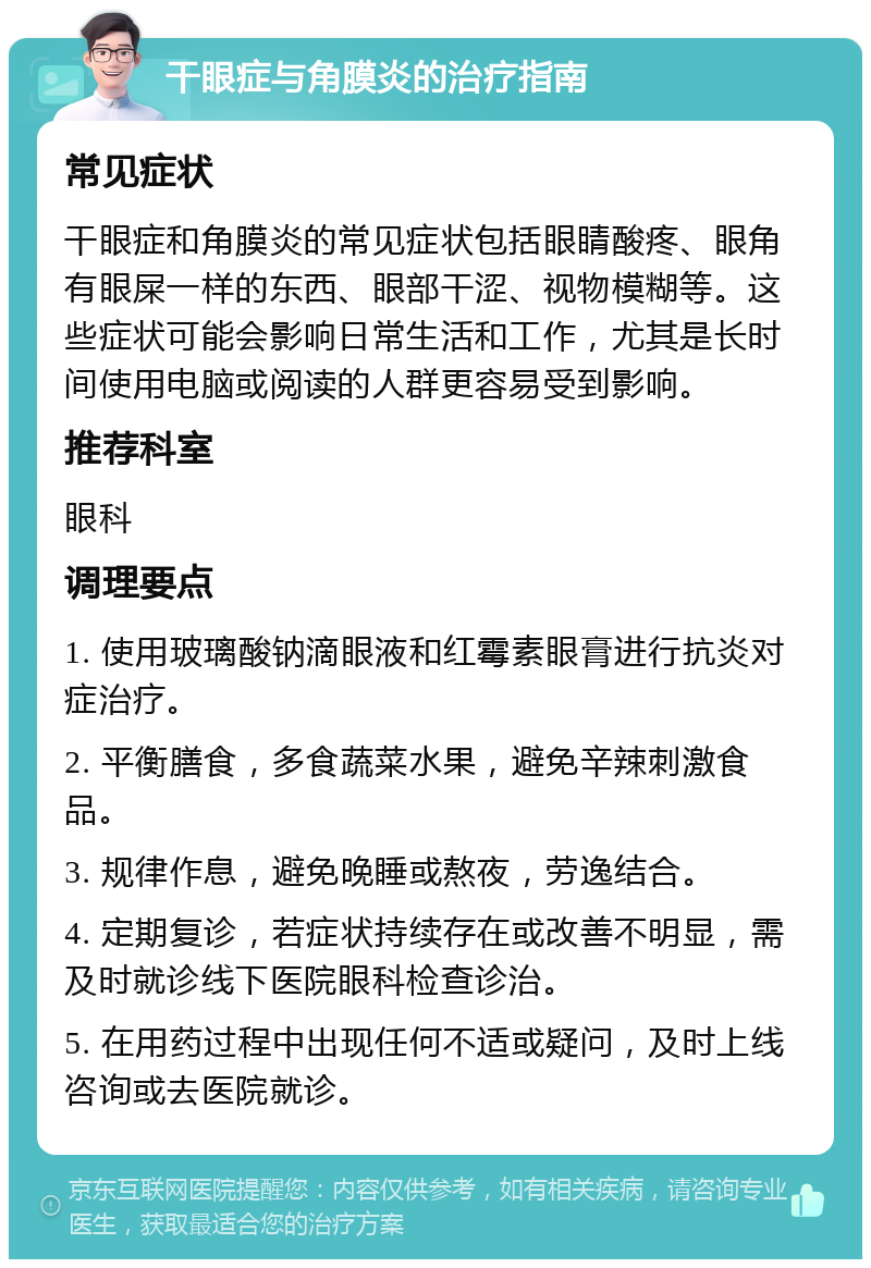 干眼症与角膜炎的治疗指南 常见症状 干眼症和角膜炎的常见症状包括眼睛酸疼、眼角有眼屎一样的东西、眼部干涩、视物模糊等。这些症状可能会影响日常生活和工作，尤其是长时间使用电脑或阅读的人群更容易受到影响。 推荐科室 眼科 调理要点 1. 使用玻璃酸钠滴眼液和红霉素眼膏进行抗炎对症治疗。 2. 平衡膳食，多食蔬菜水果，避免辛辣刺激食品。 3. 规律作息，避免晚睡或熬夜，劳逸结合。 4. 定期复诊，若症状持续存在或改善不明显，需及时就诊线下医院眼科检查诊治。 5. 在用药过程中出现任何不适或疑问，及时上线咨询或去医院就诊。