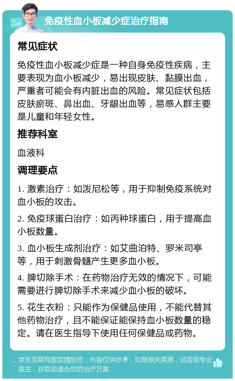 免疫性血小板减少症治疗指南 常见症状 免疫性血小板减少症是一种自身免疫性疾病，主要表现为血小板减少，易出现皮肤、黏膜出血，严重者可能会有内脏出血的风险。常见症状包括皮肤瘀斑、鼻出血、牙龈出血等，易感人群主要是儿童和年轻女性。 推荐科室 血液科 调理要点 1. 激素治疗：如泼尼松等，用于抑制免疫系统对血小板的攻击。 2. 免疫球蛋白治疗：如丙种球蛋白，用于提高血小板数量。 3. 血小板生成剂治疗：如艾曲泊特、罗米司亭等，用于刺激骨髓产生更多血小板。 4. 脾切除手术：在药物治疗无效的情况下，可能需要进行脾切除手术来减少血小板的破坏。 5. 花生衣粉：只能作为保健品使用，不能代替其他药物治疗，且不能保证能保持血小板数量的稳定。请在医生指导下使用任何保健品或药物。