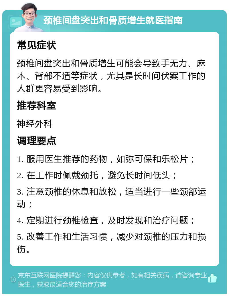 颈椎间盘突出和骨质增生就医指南 常见症状 颈椎间盘突出和骨质增生可能会导致手无力、麻木、背部不适等症状，尤其是长时间伏案工作的人群更容易受到影响。 推荐科室 神经外科 调理要点 1. 服用医生推荐的药物，如弥可保和乐松片； 2. 在工作时佩戴颈托，避免长时间低头； 3. 注意颈椎的休息和放松，适当进行一些颈部运动； 4. 定期进行颈椎检查，及时发现和治疗问题； 5. 改善工作和生活习惯，减少对颈椎的压力和损伤。