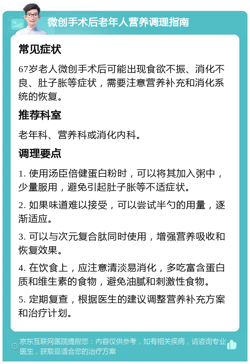 微创手术后老年人营养调理指南 常见症状 67岁老人微创手术后可能出现食欲不振、消化不良、肚子胀等症状，需要注意营养补充和消化系统的恢复。 推荐科室 老年科、营养科或消化内科。 调理要点 1. 使用汤臣倍健蛋白粉时，可以将其加入粥中，少量服用，避免引起肚子胀等不适症状。 2. 如果味道难以接受，可以尝试半勺的用量，逐渐适应。 3. 可以与次元复合肽同时使用，增强营养吸收和恢复效果。 4. 在饮食上，应注意清淡易消化，多吃富含蛋白质和维生素的食物，避免油腻和刺激性食物。 5. 定期复查，根据医生的建议调整营养补充方案和治疗计划。