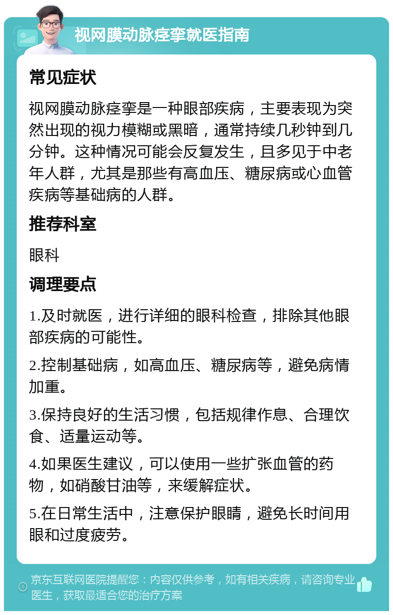 视网膜动脉痉挛就医指南 常见症状 视网膜动脉痉挛是一种眼部疾病，主要表现为突然出现的视力模糊或黑暗，通常持续几秒钟到几分钟。这种情况可能会反复发生，且多见于中老年人群，尤其是那些有高血压、糖尿病或心血管疾病等基础病的人群。 推荐科室 眼科 调理要点 1.及时就医，进行详细的眼科检查，排除其他眼部疾病的可能性。 2.控制基础病，如高血压、糖尿病等，避免病情加重。 3.保持良好的生活习惯，包括规律作息、合理饮食、适量运动等。 4.如果医生建议，可以使用一些扩张血管的药物，如硝酸甘油等，来缓解症状。 5.在日常生活中，注意保护眼睛，避免长时间用眼和过度疲劳。