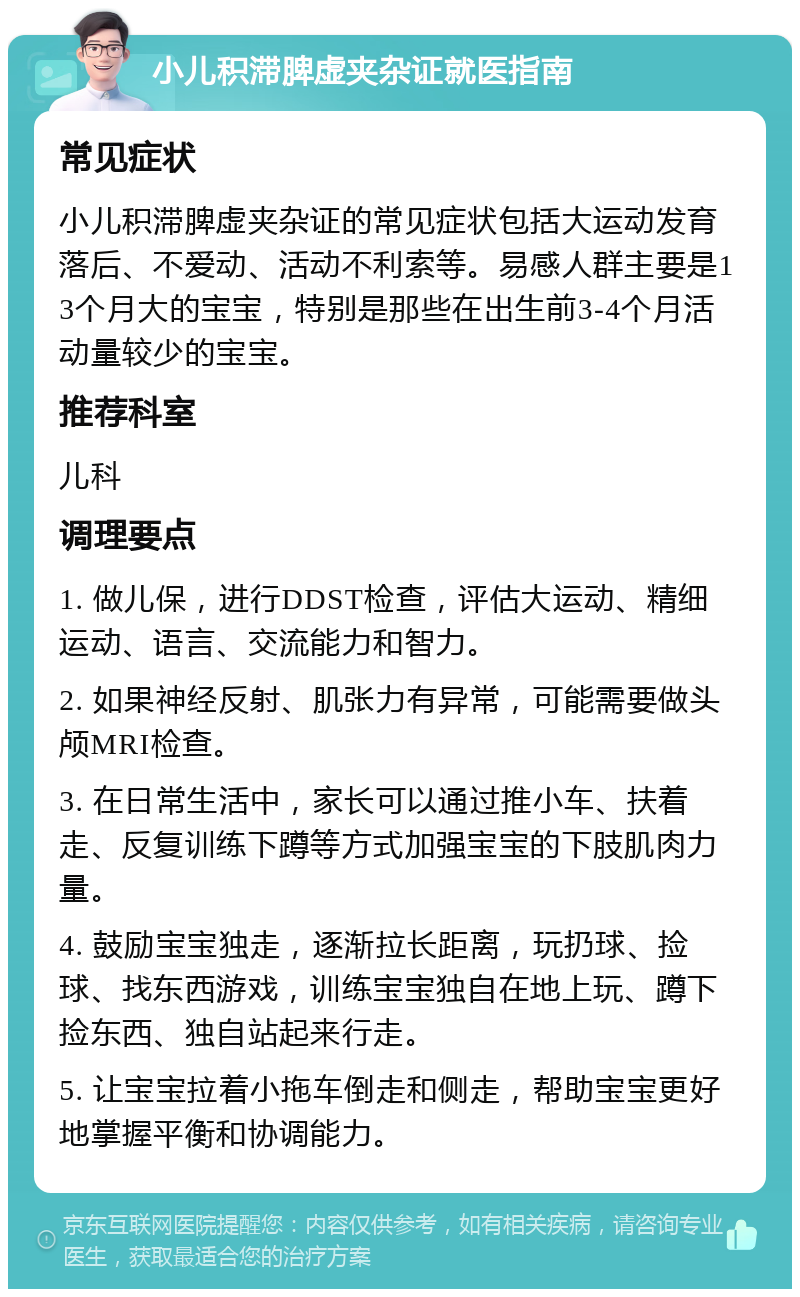 小儿积滞脾虚夹杂证就医指南 常见症状 小儿积滞脾虚夹杂证的常见症状包括大运动发育落后、不爱动、活动不利索等。易感人群主要是13个月大的宝宝，特别是那些在出生前3-4个月活动量较少的宝宝。 推荐科室 儿科 调理要点 1. 做儿保，进行DDST检查，评估大运动、精细运动、语言、交流能力和智力。 2. 如果神经反射、肌张力有异常，可能需要做头颅MRI检查。 3. 在日常生活中，家长可以通过推小车、扶着走、反复训练下蹲等方式加强宝宝的下肢肌肉力量。 4. 鼓励宝宝独走，逐渐拉长距离，玩扔球、捡球、找东西游戏，训练宝宝独自在地上玩、蹲下捡东西、独自站起来行走。 5. 让宝宝拉着小拖车倒走和侧走，帮助宝宝更好地掌握平衡和协调能力。