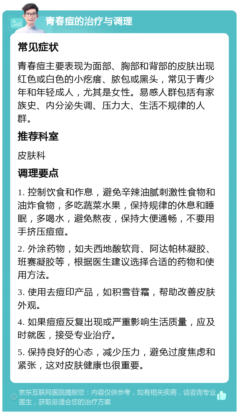 青春痘的治疗与调理 常见症状 青春痘主要表现为面部、胸部和背部的皮肤出现红色或白色的小疙瘩、脓包或黑头，常见于青少年和年轻成人，尤其是女性。易感人群包括有家族史、内分泌失调、压力大、生活不规律的人群。 推荐科室 皮肤科 调理要点 1. 控制饮食和作息，避免辛辣油腻刺激性食物和油炸食物，多吃蔬菜水果，保持规律的休息和睡眠，多喝水，避免熬夜，保持大便通畅，不要用手挤压痘痘。 2. 外涂药物，如夫西地酸软膏、阿达帕林凝胶、班赛凝胶等，根据医生建议选择合适的药物和使用方法。 3. 使用去痘印产品，如积雪苷霜，帮助改善皮肤外观。 4. 如果痘痘反复出现或严重影响生活质量，应及时就医，接受专业治疗。 5. 保持良好的心态，减少压力，避免过度焦虑和紧张，这对皮肤健康也很重要。