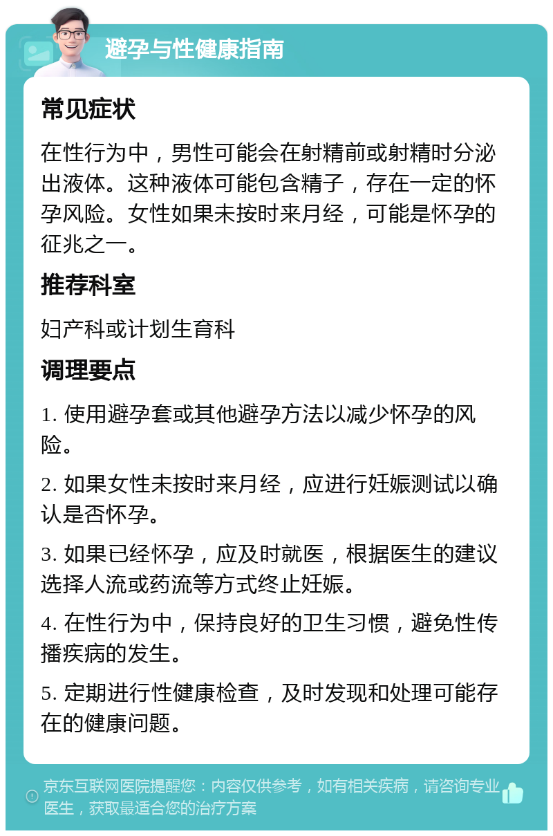 避孕与性健康指南 常见症状 在性行为中，男性可能会在射精前或射精时分泌出液体。这种液体可能包含精子，存在一定的怀孕风险。女性如果未按时来月经，可能是怀孕的征兆之一。 推荐科室 妇产科或计划生育科 调理要点 1. 使用避孕套或其他避孕方法以减少怀孕的风险。 2. 如果女性未按时来月经，应进行妊娠测试以确认是否怀孕。 3. 如果已经怀孕，应及时就医，根据医生的建议选择人流或药流等方式终止妊娠。 4. 在性行为中，保持良好的卫生习惯，避免性传播疾病的发生。 5. 定期进行性健康检查，及时发现和处理可能存在的健康问题。