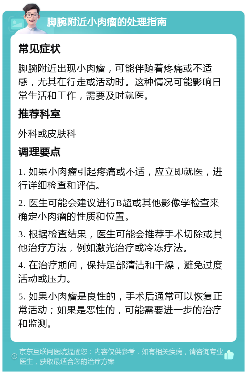 脚腕附近小肉瘤的处理指南 常见症状 脚腕附近出现小肉瘤，可能伴随着疼痛或不适感，尤其在行走或活动时。这种情况可能影响日常生活和工作，需要及时就医。 推荐科室 外科或皮肤科 调理要点 1. 如果小肉瘤引起疼痛或不适，应立即就医，进行详细检查和评估。 2. 医生可能会建议进行B超或其他影像学检查来确定小肉瘤的性质和位置。 3. 根据检查结果，医生可能会推荐手术切除或其他治疗方法，例如激光治疗或冷冻疗法。 4. 在治疗期间，保持足部清洁和干燥，避免过度活动或压力。 5. 如果小肉瘤是良性的，手术后通常可以恢复正常活动；如果是恶性的，可能需要进一步的治疗和监测。