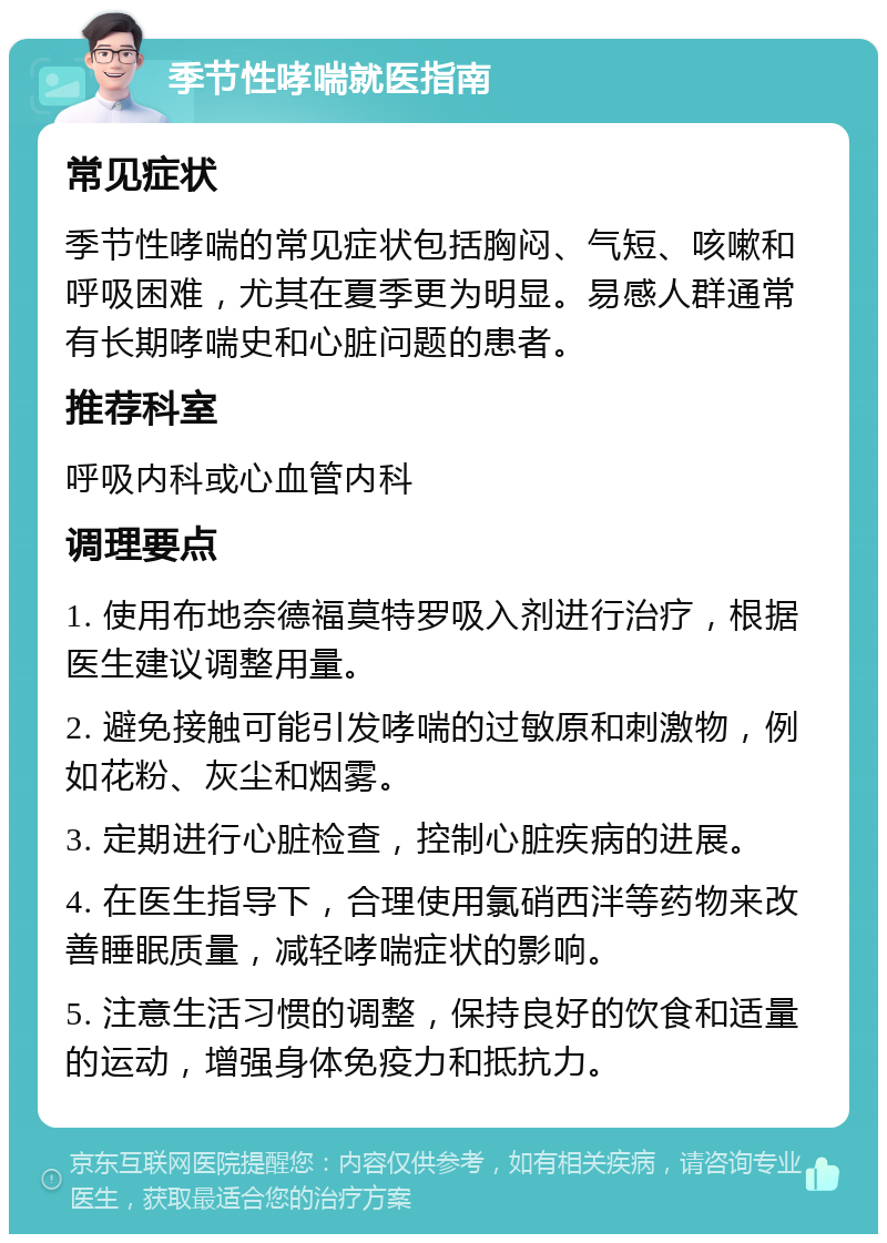 季节性哮喘就医指南 常见症状 季节性哮喘的常见症状包括胸闷、气短、咳嗽和呼吸困难，尤其在夏季更为明显。易感人群通常有长期哮喘史和心脏问题的患者。 推荐科室 呼吸内科或心血管内科 调理要点 1. 使用布地奈德福莫特罗吸入剂进行治疗，根据医生建议调整用量。 2. 避免接触可能引发哮喘的过敏原和刺激物，例如花粉、灰尘和烟雾。 3. 定期进行心脏检查，控制心脏疾病的进展。 4. 在医生指导下，合理使用氯硝西泮等药物来改善睡眠质量，减轻哮喘症状的影响。 5. 注意生活习惯的调整，保持良好的饮食和适量的运动，增强身体免疫力和抵抗力。