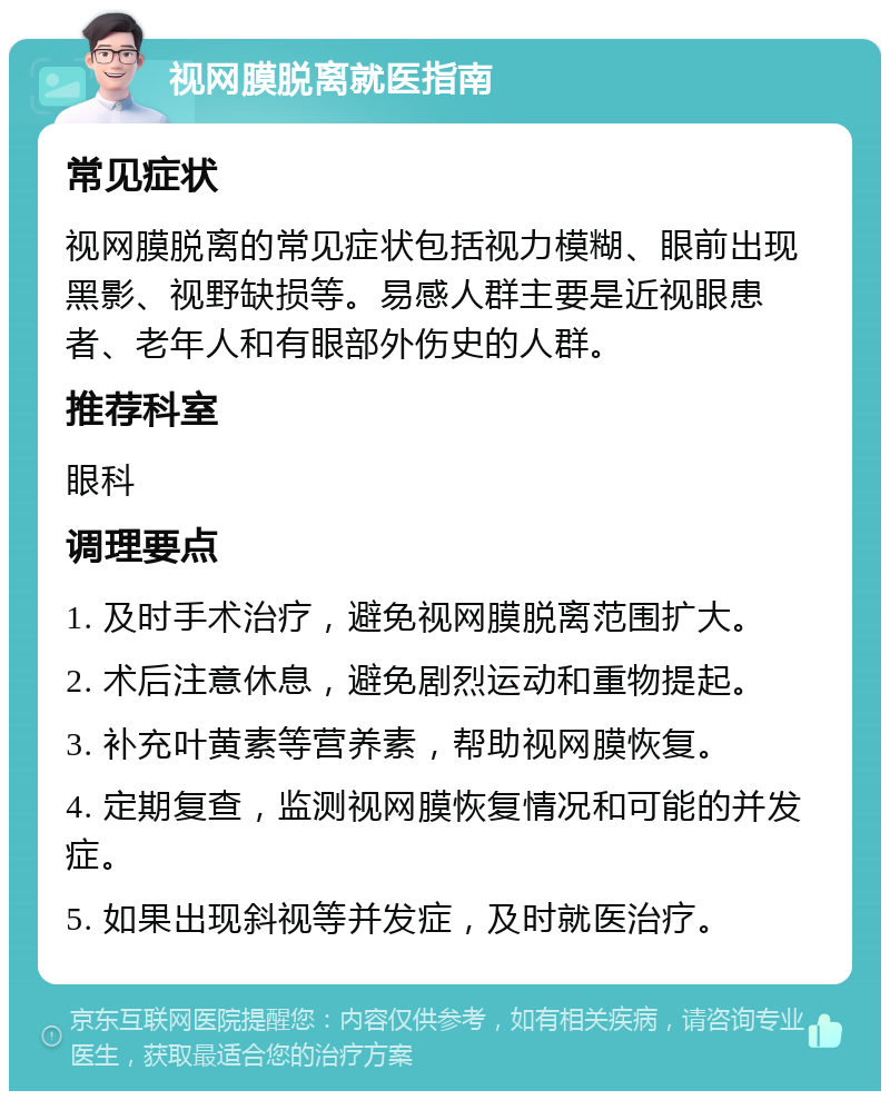 视网膜脱离就医指南 常见症状 视网膜脱离的常见症状包括视力模糊、眼前出现黑影、视野缺损等。易感人群主要是近视眼患者、老年人和有眼部外伤史的人群。 推荐科室 眼科 调理要点 1. 及时手术治疗，避免视网膜脱离范围扩大。 2. 术后注意休息，避免剧烈运动和重物提起。 3. 补充叶黄素等营养素，帮助视网膜恢复。 4. 定期复查，监测视网膜恢复情况和可能的并发症。 5. 如果出现斜视等并发症，及时就医治疗。