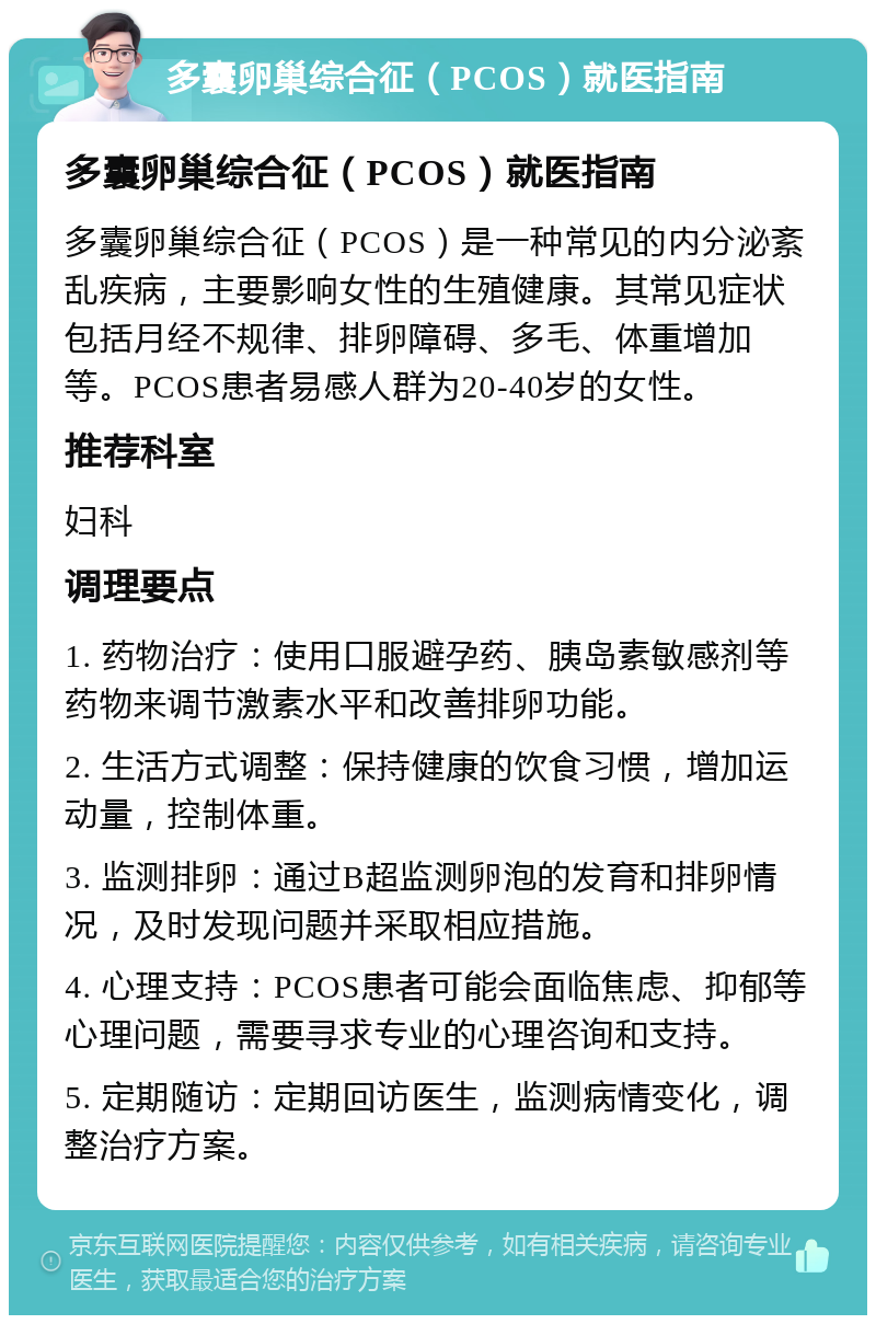 多囊卵巢综合征（PCOS）就医指南 多囊卵巢综合征（PCOS）就医指南 多囊卵巢综合征（PCOS）是一种常见的内分泌紊乱疾病，主要影响女性的生殖健康。其常见症状包括月经不规律、排卵障碍、多毛、体重增加等。PCOS患者易感人群为20-40岁的女性。 推荐科室 妇科 调理要点 1. 药物治疗：使用口服避孕药、胰岛素敏感剂等药物来调节激素水平和改善排卵功能。 2. 生活方式调整：保持健康的饮食习惯，增加运动量，控制体重。 3. 监测排卵：通过B超监测卵泡的发育和排卵情况，及时发现问题并采取相应措施。 4. 心理支持：PCOS患者可能会面临焦虑、抑郁等心理问题，需要寻求专业的心理咨询和支持。 5. 定期随访：定期回访医生，监测病情变化，调整治疗方案。