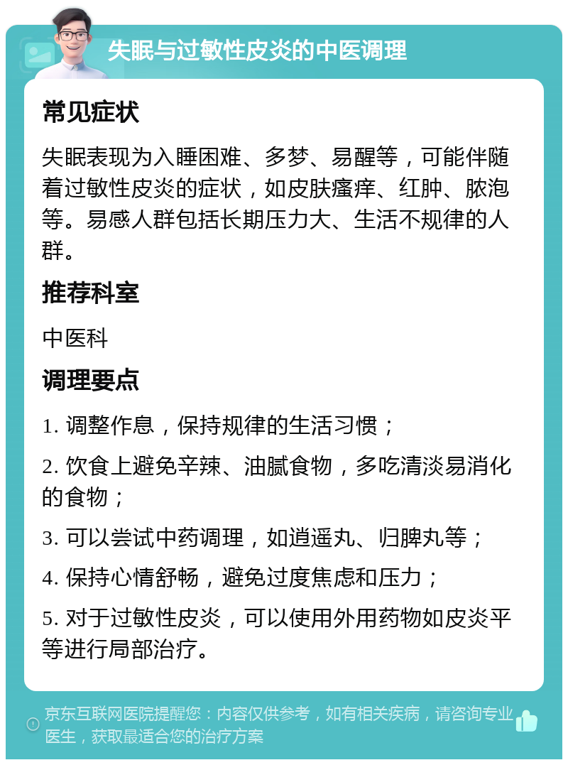 失眠与过敏性皮炎的中医调理 常见症状 失眠表现为入睡困难、多梦、易醒等，可能伴随着过敏性皮炎的症状，如皮肤瘙痒、红肿、脓泡等。易感人群包括长期压力大、生活不规律的人群。 推荐科室 中医科 调理要点 1. 调整作息，保持规律的生活习惯； 2. 饮食上避免辛辣、油腻食物，多吃清淡易消化的食物； 3. 可以尝试中药调理，如逍遥丸、归脾丸等； 4. 保持心情舒畅，避免过度焦虑和压力； 5. 对于过敏性皮炎，可以使用外用药物如皮炎平等进行局部治疗。