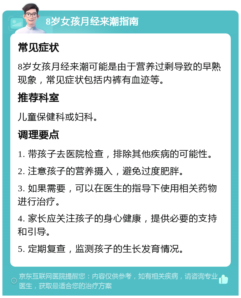 8岁女孩月经来潮指南 常见症状 8岁女孩月经来潮可能是由于营养过剩导致的早熟现象，常见症状包括内裤有血迹等。 推荐科室 儿童保健科或妇科。 调理要点 1. 带孩子去医院检查，排除其他疾病的可能性。 2. 注意孩子的营养摄入，避免过度肥胖。 3. 如果需要，可以在医生的指导下使用相关药物进行治疗。 4. 家长应关注孩子的身心健康，提供必要的支持和引导。 5. 定期复查，监测孩子的生长发育情况。