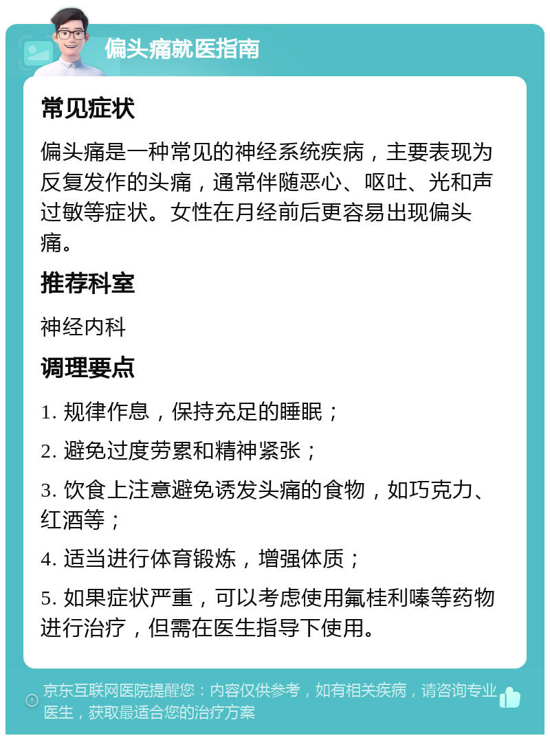 偏头痛就医指南 常见症状 偏头痛是一种常见的神经系统疾病，主要表现为反复发作的头痛，通常伴随恶心、呕吐、光和声过敏等症状。女性在月经前后更容易出现偏头痛。 推荐科室 神经内科 调理要点 1. 规律作息，保持充足的睡眠； 2. 避免过度劳累和精神紧张； 3. 饮食上注意避免诱发头痛的食物，如巧克力、红酒等； 4. 适当进行体育锻炼，增强体质； 5. 如果症状严重，可以考虑使用氟桂利嗪等药物进行治疗，但需在医生指导下使用。