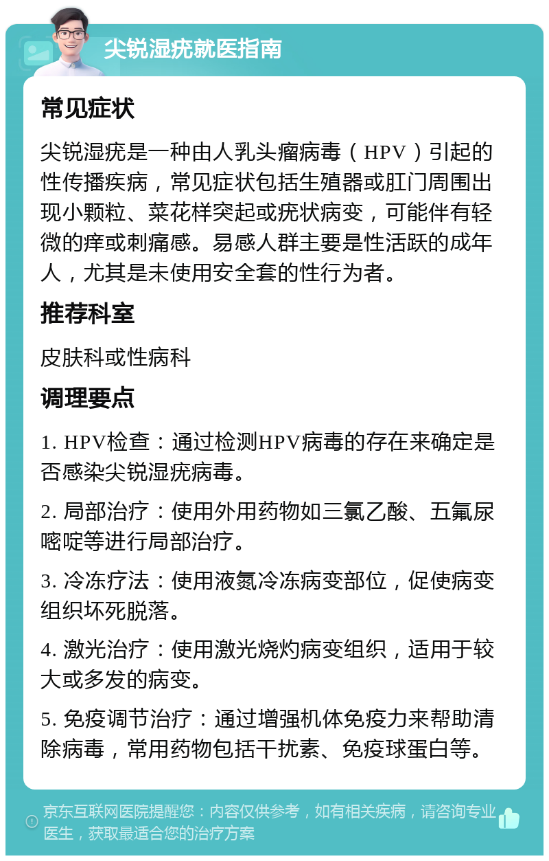 尖锐湿疣就医指南 常见症状 尖锐湿疣是一种由人乳头瘤病毒（HPV）引起的性传播疾病，常见症状包括生殖器或肛门周围出现小颗粒、菜花样突起或疣状病变，可能伴有轻微的痒或刺痛感。易感人群主要是性活跃的成年人，尤其是未使用安全套的性行为者。 推荐科室 皮肤科或性病科 调理要点 1. HPV检查：通过检测HPV病毒的存在来确定是否感染尖锐湿疣病毒。 2. 局部治疗：使用外用药物如三氯乙酸、五氟尿嘧啶等进行局部治疗。 3. 冷冻疗法：使用液氮冷冻病变部位，促使病变组织坏死脱落。 4. 激光治疗：使用激光烧灼病变组织，适用于较大或多发的病变。 5. 免疫调节治疗：通过增强机体免疫力来帮助清除病毒，常用药物包括干扰素、免疫球蛋白等。