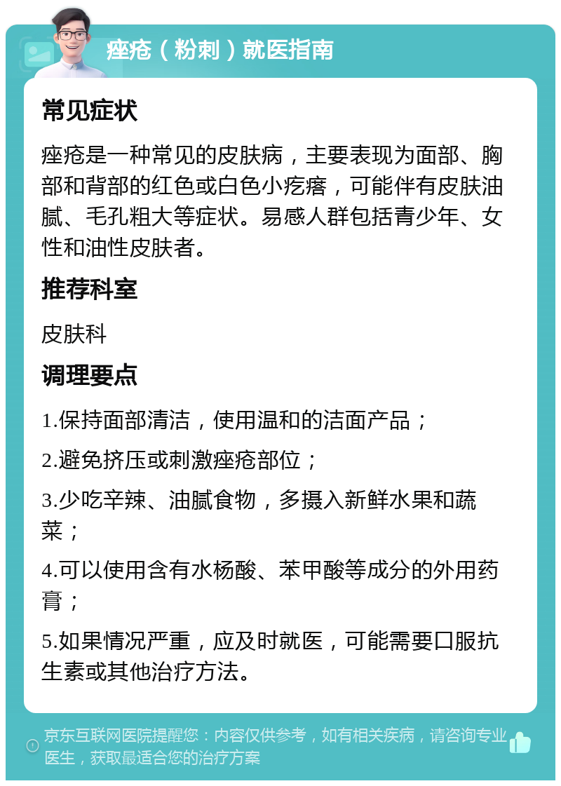 痤疮（粉刺）就医指南 常见症状 痤疮是一种常见的皮肤病，主要表现为面部、胸部和背部的红色或白色小疙瘩，可能伴有皮肤油腻、毛孔粗大等症状。易感人群包括青少年、女性和油性皮肤者。 推荐科室 皮肤科 调理要点 1.保持面部清洁，使用温和的洁面产品； 2.避免挤压或刺激痤疮部位； 3.少吃辛辣、油腻食物，多摄入新鲜水果和蔬菜； 4.可以使用含有水杨酸、苯甲酸等成分的外用药膏； 5.如果情况严重，应及时就医，可能需要口服抗生素或其他治疗方法。