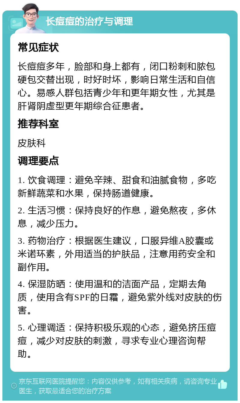 长痘痘的治疗与调理 常见症状 长痘痘多年，脸部和身上都有，闭口粉刺和脓包硬包交替出现，时好时坏，影响日常生活和自信心。易感人群包括青少年和更年期女性，尤其是肝肾阴虚型更年期综合征患者。 推荐科室 皮肤科 调理要点 1. 饮食调理：避免辛辣、甜食和油腻食物，多吃新鲜蔬菜和水果，保持肠道健康。 2. 生活习惯：保持良好的作息，避免熬夜，多休息，减少压力。 3. 药物治疗：根据医生建议，口服异维A胶囊或米诺环素，外用适当的护肤品，注意用药安全和副作用。 4. 保湿防晒：使用温和的洁面产品，定期去角质，使用含有SPF的日霜，避免紫外线对皮肤的伤害。 5. 心理调适：保持积极乐观的心态，避免挤压痘痘，减少对皮肤的刺激，寻求专业心理咨询帮助。