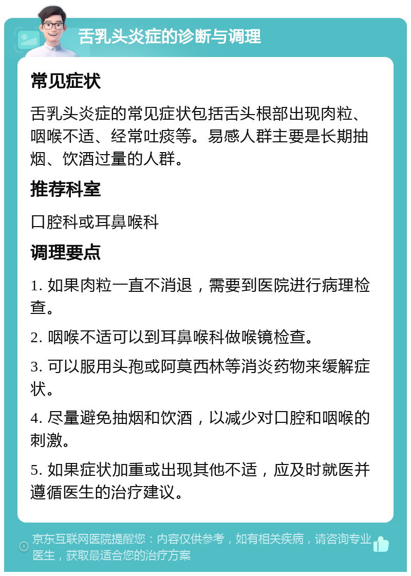 舌乳头炎症的诊断与调理 常见症状 舌乳头炎症的常见症状包括舌头根部出现肉粒、咽喉不适、经常吐痰等。易感人群主要是长期抽烟、饮酒过量的人群。 推荐科室 口腔科或耳鼻喉科 调理要点 1. 如果肉粒一直不消退，需要到医院进行病理检查。 2. 咽喉不适可以到耳鼻喉科做喉镜检查。 3. 可以服用头孢或阿莫西林等消炎药物来缓解症状。 4. 尽量避免抽烟和饮酒，以减少对口腔和咽喉的刺激。 5. 如果症状加重或出现其他不适，应及时就医并遵循医生的治疗建议。