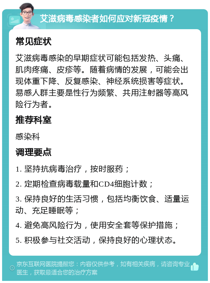 艾滋病毒感染者如何应对新冠疫情？ 常见症状 艾滋病毒感染的早期症状可能包括发热、头痛、肌肉疼痛、皮疹等。随着病情的发展，可能会出现体重下降、反复感染、神经系统损害等症状。易感人群主要是性行为频繁、共用注射器等高风险行为者。 推荐科室 感染科 调理要点 1. 坚持抗病毒治疗，按时服药； 2. 定期检查病毒载量和CD4细胞计数； 3. 保持良好的生活习惯，包括均衡饮食、适量运动、充足睡眠等； 4. 避免高风险行为，使用安全套等保护措施； 5. 积极参与社交活动，保持良好的心理状态。