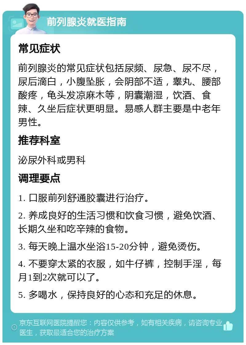 前列腺炎就医指南 常见症状 前列腺炎的常见症状包括尿频、尿急、尿不尽，尿后滴白，小腹坠胀，会阴部不适，睾丸、腰部酸疼，龟头发凉麻木等，阴囊潮湿，饮酒、食辣、久坐后症状更明显。易感人群主要是中老年男性。 推荐科室 泌尿外科或男科 调理要点 1. 口服前列舒通胶囊进行治疗。 2. 养成良好的生活习惯和饮食习惯，避免饮酒、长期久坐和吃辛辣的食物。 3. 每天晚上温水坐浴15-20分钟，避免烫伤。 4. 不要穿太紧的衣服，如牛仔裤，控制手淫，每月1到2次就可以了。 5. 多喝水，保持良好的心态和充足的休息。