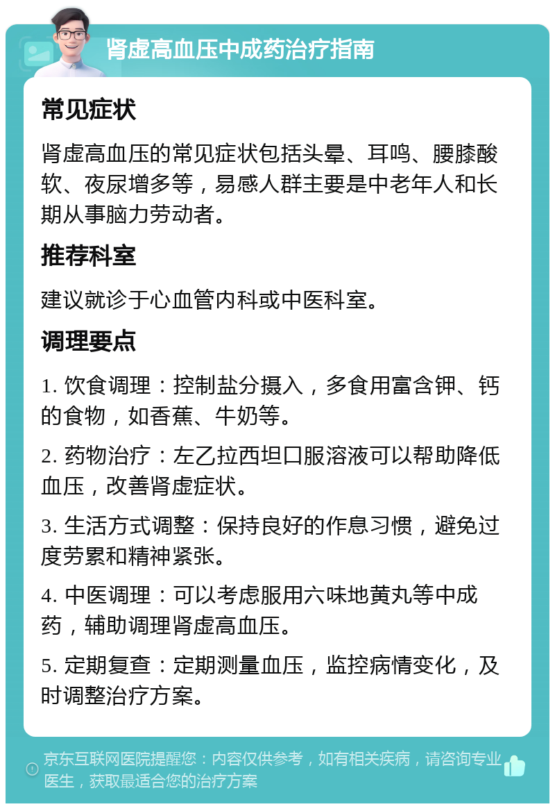 肾虚高血压中成药治疗指南 常见症状 肾虚高血压的常见症状包括头晕、耳鸣、腰膝酸软、夜尿增多等，易感人群主要是中老年人和长期从事脑力劳动者。 推荐科室 建议就诊于心血管内科或中医科室。 调理要点 1. 饮食调理：控制盐分摄入，多食用富含钾、钙的食物，如香蕉、牛奶等。 2. 药物治疗：左乙拉西坦口服溶液可以帮助降低血压，改善肾虚症状。 3. 生活方式调整：保持良好的作息习惯，避免过度劳累和精神紧张。 4. 中医调理：可以考虑服用六味地黄丸等中成药，辅助调理肾虚高血压。 5. 定期复查：定期测量血压，监控病情变化，及时调整治疗方案。