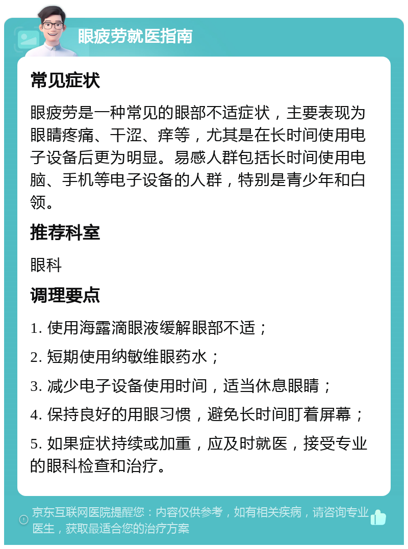 眼疲劳就医指南 常见症状 眼疲劳是一种常见的眼部不适症状，主要表现为眼睛疼痛、干涩、痒等，尤其是在长时间使用电子设备后更为明显。易感人群包括长时间使用电脑、手机等电子设备的人群，特别是青少年和白领。 推荐科室 眼科 调理要点 1. 使用海露滴眼液缓解眼部不适； 2. 短期使用纳敏维眼药水； 3. 减少电子设备使用时间，适当休息眼睛； 4. 保持良好的用眼习惯，避免长时间盯着屏幕； 5. 如果症状持续或加重，应及时就医，接受专业的眼科检查和治疗。