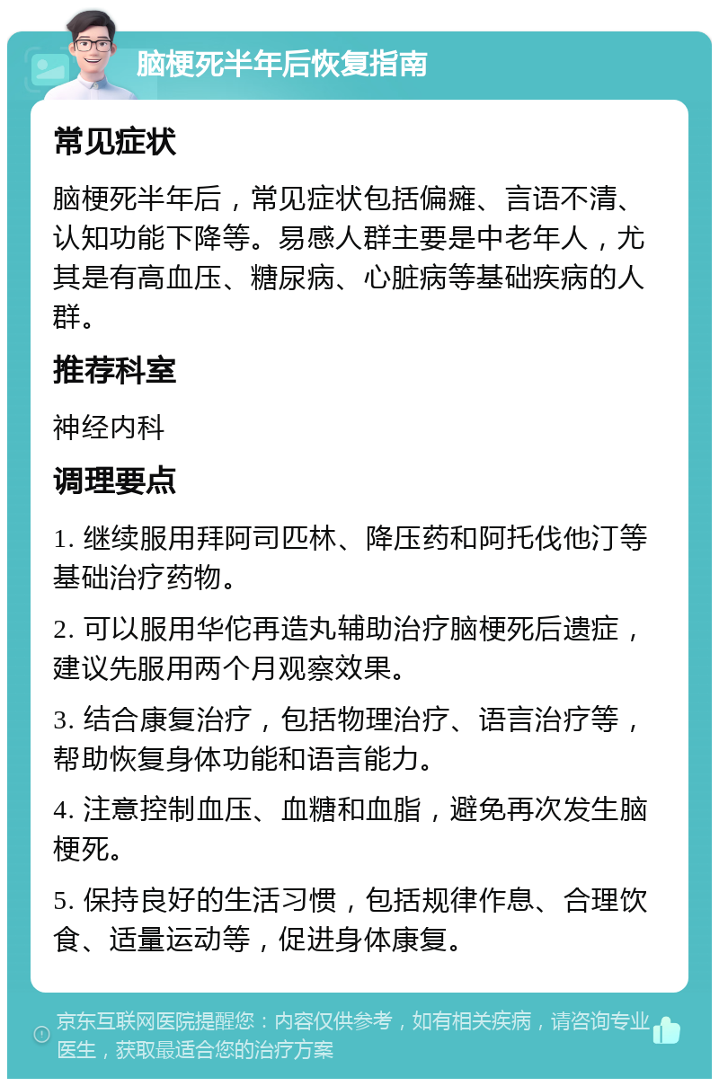 脑梗死半年后恢复指南 常见症状 脑梗死半年后，常见症状包括偏瘫、言语不清、认知功能下降等。易感人群主要是中老年人，尤其是有高血压、糖尿病、心脏病等基础疾病的人群。 推荐科室 神经内科 调理要点 1. 继续服用拜阿司匹林、降压药和阿托伐他汀等基础治疗药物。 2. 可以服用华佗再造丸辅助治疗脑梗死后遗症，建议先服用两个月观察效果。 3. 结合康复治疗，包括物理治疗、语言治疗等，帮助恢复身体功能和语言能力。 4. 注意控制血压、血糖和血脂，避免再次发生脑梗死。 5. 保持良好的生活习惯，包括规律作息、合理饮食、适量运动等，促进身体康复。