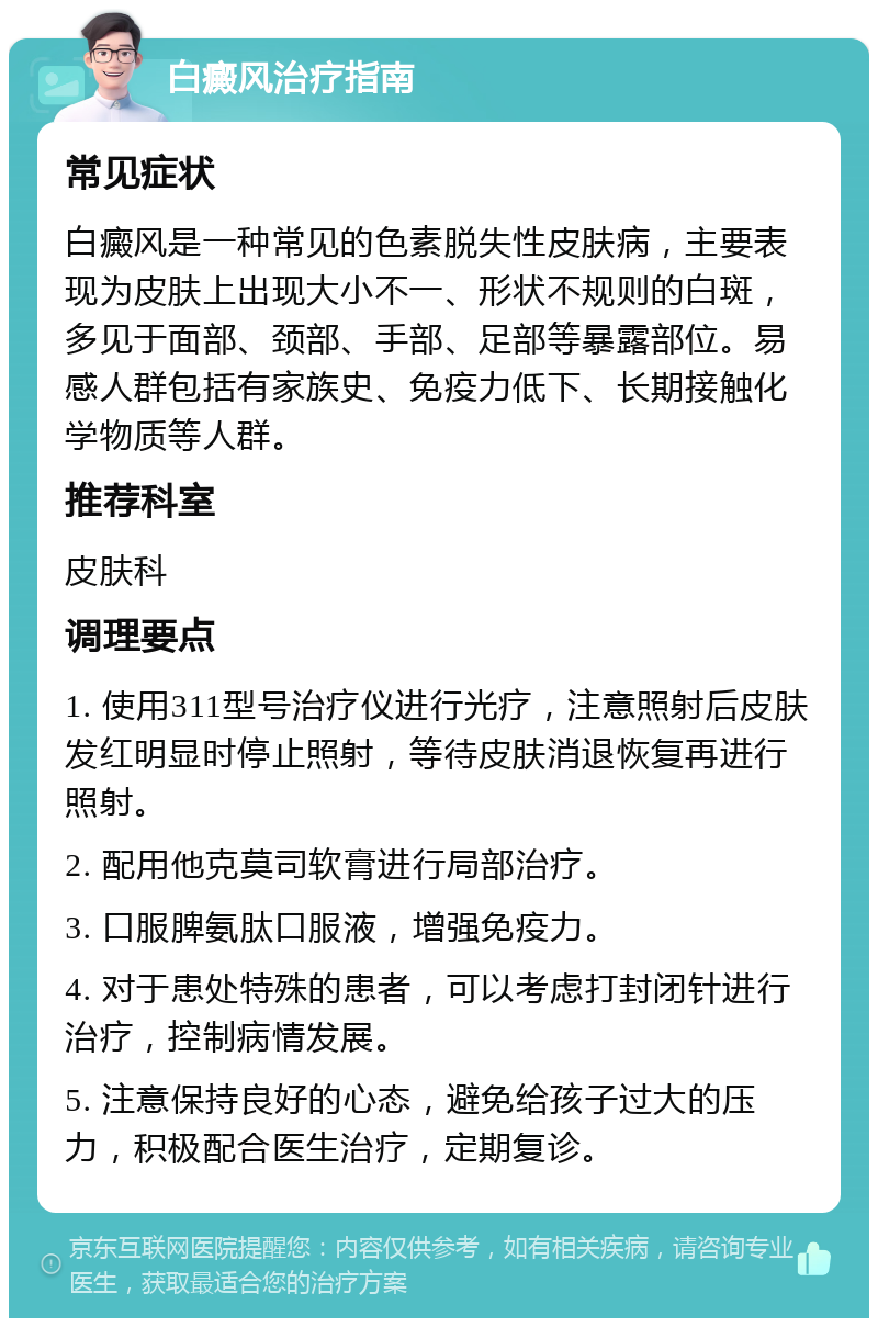 白癜风治疗指南 常见症状 白癜风是一种常见的色素脱失性皮肤病，主要表现为皮肤上出现大小不一、形状不规则的白斑，多见于面部、颈部、手部、足部等暴露部位。易感人群包括有家族史、免疫力低下、长期接触化学物质等人群。 推荐科室 皮肤科 调理要点 1. 使用311型号治疗仪进行光疗，注意照射后皮肤发红明显时停止照射，等待皮肤消退恢复再进行照射。 2. 配用他克莫司软膏进行局部治疗。 3. 口服脾氨肽口服液，增强免疫力。 4. 对于患处特殊的患者，可以考虑打封闭针进行治疗，控制病情发展。 5. 注意保持良好的心态，避免给孩子过大的压力，积极配合医生治疗，定期复诊。