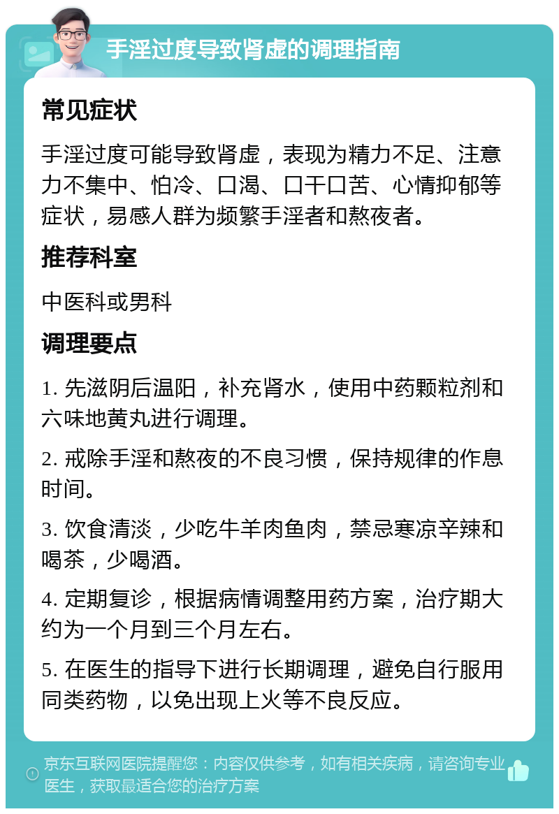 手淫过度导致肾虚的调理指南 常见症状 手淫过度可能导致肾虚，表现为精力不足、注意力不集中、怕冷、口渴、口干口苦、心情抑郁等症状，易感人群为频繁手淫者和熬夜者。 推荐科室 中医科或男科 调理要点 1. 先滋阴后温阳，补充肾水，使用中药颗粒剂和六味地黄丸进行调理。 2. 戒除手淫和熬夜的不良习惯，保持规律的作息时间。 3. 饮食清淡，少吃牛羊肉鱼肉，禁忌寒凉辛辣和喝茶，少喝酒。 4. 定期复诊，根据病情调整用药方案，治疗期大约为一个月到三个月左右。 5. 在医生的指导下进行长期调理，避免自行服用同类药物，以免出现上火等不良反应。