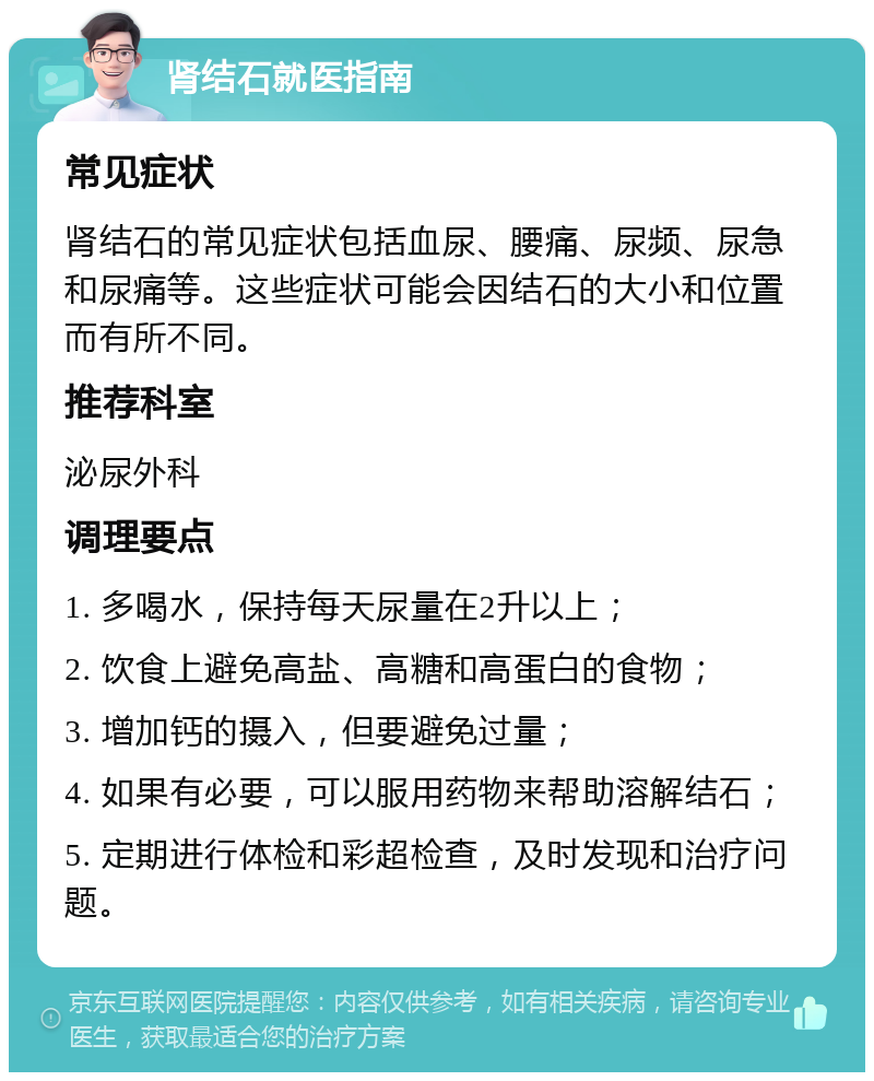 肾结石就医指南 常见症状 肾结石的常见症状包括血尿、腰痛、尿频、尿急和尿痛等。这些症状可能会因结石的大小和位置而有所不同。 推荐科室 泌尿外科 调理要点 1. 多喝水，保持每天尿量在2升以上； 2. 饮食上避免高盐、高糖和高蛋白的食物； 3. 增加钙的摄入，但要避免过量； 4. 如果有必要，可以服用药物来帮助溶解结石； 5. 定期进行体检和彩超检查，及时发现和治疗问题。