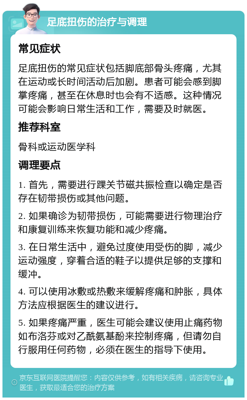 足底扭伤的治疗与调理 常见症状 足底扭伤的常见症状包括脚底部骨头疼痛，尤其在运动或长时间活动后加剧。患者可能会感到脚掌疼痛，甚至在休息时也会有不适感。这种情况可能会影响日常生活和工作，需要及时就医。 推荐科室 骨科或运动医学科 调理要点 1. 首先，需要进行踝关节磁共振检查以确定是否存在韧带损伤或其他问题。 2. 如果确诊为韧带损伤，可能需要进行物理治疗和康复训练来恢复功能和减少疼痛。 3. 在日常生活中，避免过度使用受伤的脚，减少运动强度，穿着合适的鞋子以提供足够的支撑和缓冲。 4. 可以使用冰敷或热敷来缓解疼痛和肿胀，具体方法应根据医生的建议进行。 5. 如果疼痛严重，医生可能会建议使用止痛药物如布洛芬或对乙酰氨基酚来控制疼痛，但请勿自行服用任何药物，必须在医生的指导下使用。