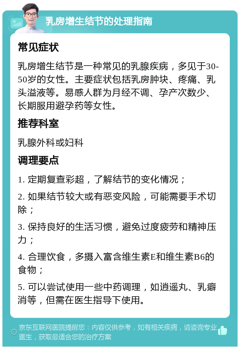 乳房增生结节的处理指南 常见症状 乳房增生结节是一种常见的乳腺疾病，多见于30-50岁的女性。主要症状包括乳房肿块、疼痛、乳头溢液等。易感人群为月经不调、孕产次数少、长期服用避孕药等女性。 推荐科室 乳腺外科或妇科 调理要点 1. 定期复查彩超，了解结节的变化情况； 2. 如果结节较大或有恶变风险，可能需要手术切除； 3. 保持良好的生活习惯，避免过度疲劳和精神压力； 4. 合理饮食，多摄入富含维生素E和维生素B6的食物； 5. 可以尝试使用一些中药调理，如逍遥丸、乳癖消等，但需在医生指导下使用。