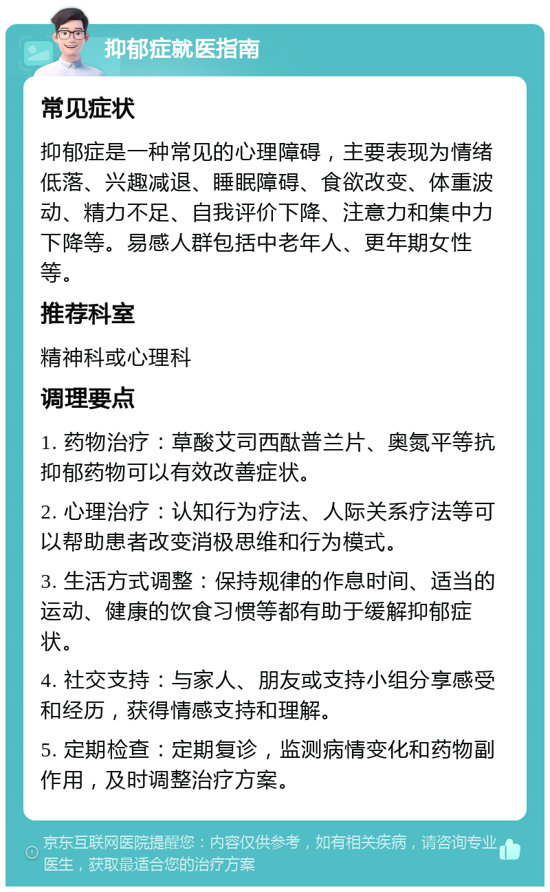 抑郁症就医指南 常见症状 抑郁症是一种常见的心理障碍，主要表现为情绪低落、兴趣减退、睡眠障碍、食欲改变、体重波动、精力不足、自我评价下降、注意力和集中力下降等。易感人群包括中老年人、更年期女性等。 推荐科室 精神科或心理科 调理要点 1. 药物治疗：草酸艾司西酞普兰片、奥氮平等抗抑郁药物可以有效改善症状。 2. 心理治疗：认知行为疗法、人际关系疗法等可以帮助患者改变消极思维和行为模式。 3. 生活方式调整：保持规律的作息时间、适当的运动、健康的饮食习惯等都有助于缓解抑郁症状。 4. 社交支持：与家人、朋友或支持小组分享感受和经历，获得情感支持和理解。 5. 定期检查：定期复诊，监测病情变化和药物副作用，及时调整治疗方案。