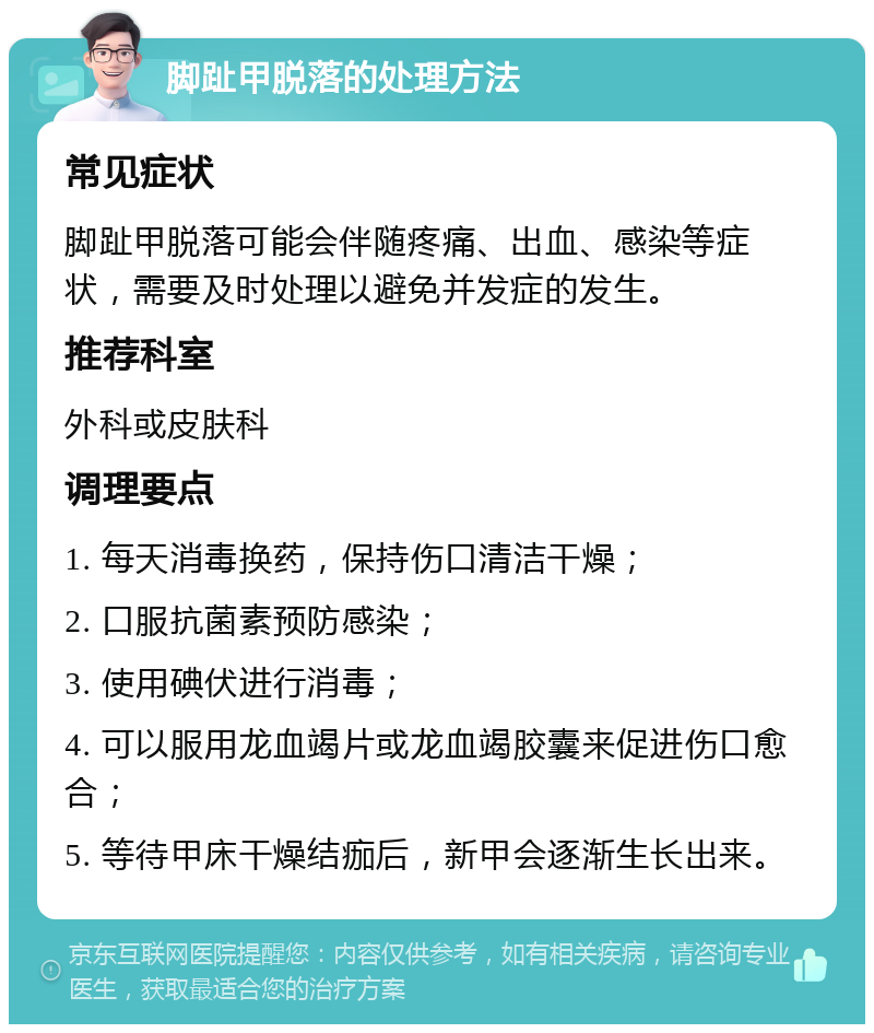 脚趾甲脱落的处理方法 常见症状 脚趾甲脱落可能会伴随疼痛、出血、感染等症状，需要及时处理以避免并发症的发生。 推荐科室 外科或皮肤科 调理要点 1. 每天消毒换药，保持伤口清洁干燥； 2. 口服抗菌素预防感染； 3. 使用碘伏进行消毒； 4. 可以服用龙血竭片或龙血竭胶囊来促进伤口愈合； 5. 等待甲床干燥结痂后，新甲会逐渐生长出来。