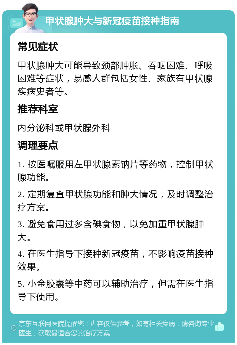 甲状腺肿大与新冠疫苗接种指南 常见症状 甲状腺肿大可能导致颈部肿胀、吞咽困难、呼吸困难等症状，易感人群包括女性、家族有甲状腺疾病史者等。 推荐科室 内分泌科或甲状腺外科 调理要点 1. 按医嘱服用左甲状腺素钠片等药物，控制甲状腺功能。 2. 定期复查甲状腺功能和肿大情况，及时调整治疗方案。 3. 避免食用过多含碘食物，以免加重甲状腺肿大。 4. 在医生指导下接种新冠疫苗，不影响疫苗接种效果。 5. 小金胶囊等中药可以辅助治疗，但需在医生指导下使用。