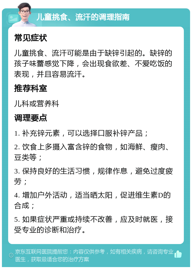 儿童挑食、流汗的调理指南 常见症状 儿童挑食、流汗可能是由于缺锌引起的。缺锌的孩子味蕾感觉下降，会出现食欲差、不爱吃饭的表现，并且容易流汗。 推荐科室 儿科或营养科 调理要点 1. 补充锌元素，可以选择口服补锌产品； 2. 饮食上多摄入富含锌的食物，如海鲜、瘦肉、豆类等； 3. 保持良好的生活习惯，规律作息，避免过度疲劳； 4. 增加户外活动，适当晒太阳，促进维生素D的合成； 5. 如果症状严重或持续不改善，应及时就医，接受专业的诊断和治疗。