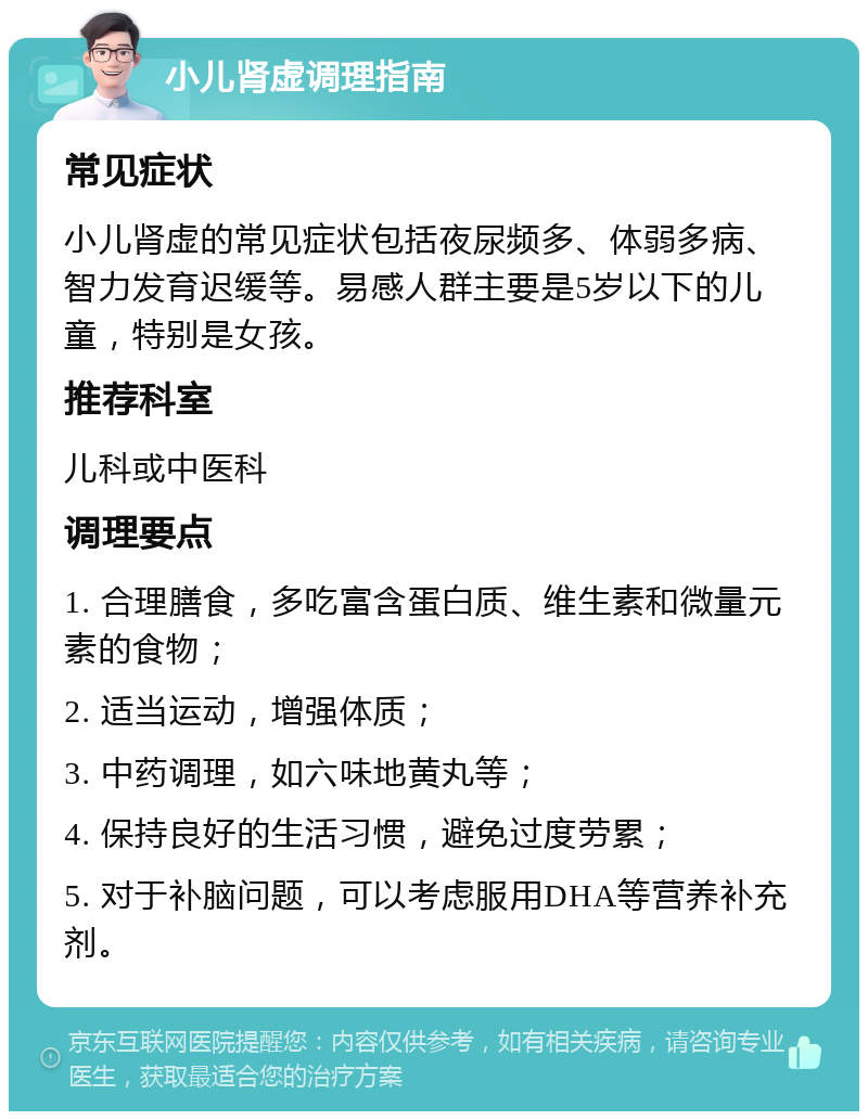 小儿肾虚调理指南 常见症状 小儿肾虚的常见症状包括夜尿频多、体弱多病、智力发育迟缓等。易感人群主要是5岁以下的儿童，特别是女孩。 推荐科室 儿科或中医科 调理要点 1. 合理膳食，多吃富含蛋白质、维生素和微量元素的食物； 2. 适当运动，增强体质； 3. 中药调理，如六味地黄丸等； 4. 保持良好的生活习惯，避免过度劳累； 5. 对于补脑问题，可以考虑服用DHA等营养补充剂。