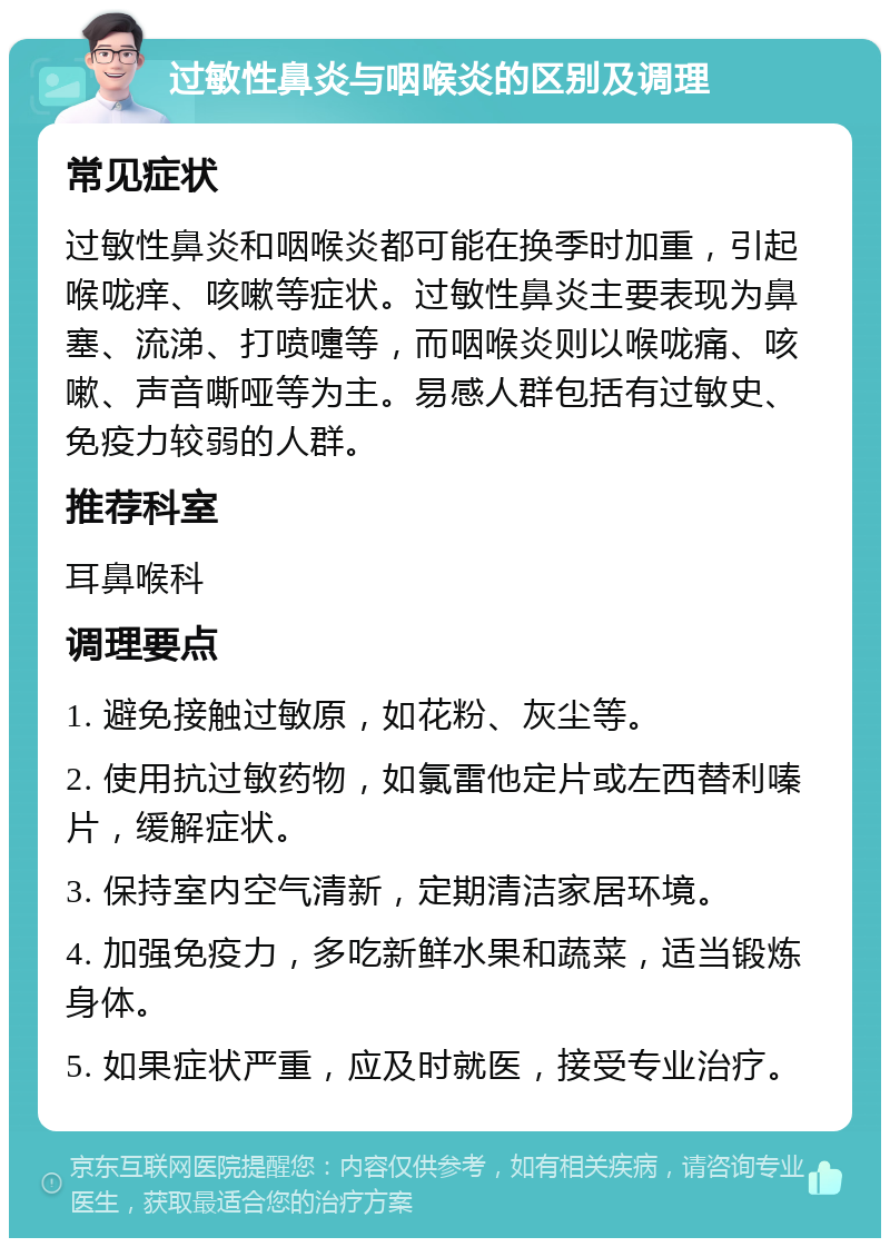 过敏性鼻炎与咽喉炎的区别及调理 常见症状 过敏性鼻炎和咽喉炎都可能在换季时加重，引起喉咙痒、咳嗽等症状。过敏性鼻炎主要表现为鼻塞、流涕、打喷嚏等，而咽喉炎则以喉咙痛、咳嗽、声音嘶哑等为主。易感人群包括有过敏史、免疫力较弱的人群。 推荐科室 耳鼻喉科 调理要点 1. 避免接触过敏原，如花粉、灰尘等。 2. 使用抗过敏药物，如氯雷他定片或左西替利嗪片，缓解症状。 3. 保持室内空气清新，定期清洁家居环境。 4. 加强免疫力，多吃新鲜水果和蔬菜，适当锻炼身体。 5. 如果症状严重，应及时就医，接受专业治疗。