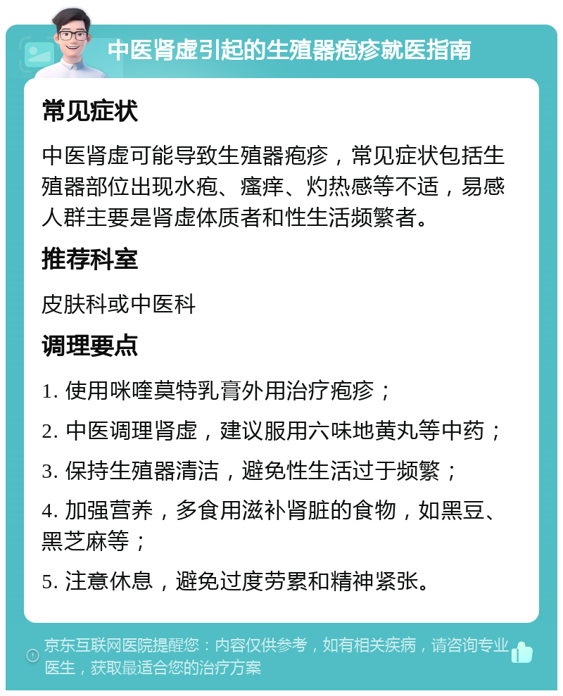 中医肾虚引起的生殖器疱疹就医指南 常见症状 中医肾虚可能导致生殖器疱疹，常见症状包括生殖器部位出现水疱、瘙痒、灼热感等不适，易感人群主要是肾虚体质者和性生活频繁者。 推荐科室 皮肤科或中医科 调理要点 1. 使用咪喹莫特乳膏外用治疗疱疹； 2. 中医调理肾虚，建议服用六味地黄丸等中药； 3. 保持生殖器清洁，避免性生活过于频繁； 4. 加强营养，多食用滋补肾脏的食物，如黑豆、黑芝麻等； 5. 注意休息，避免过度劳累和精神紧张。