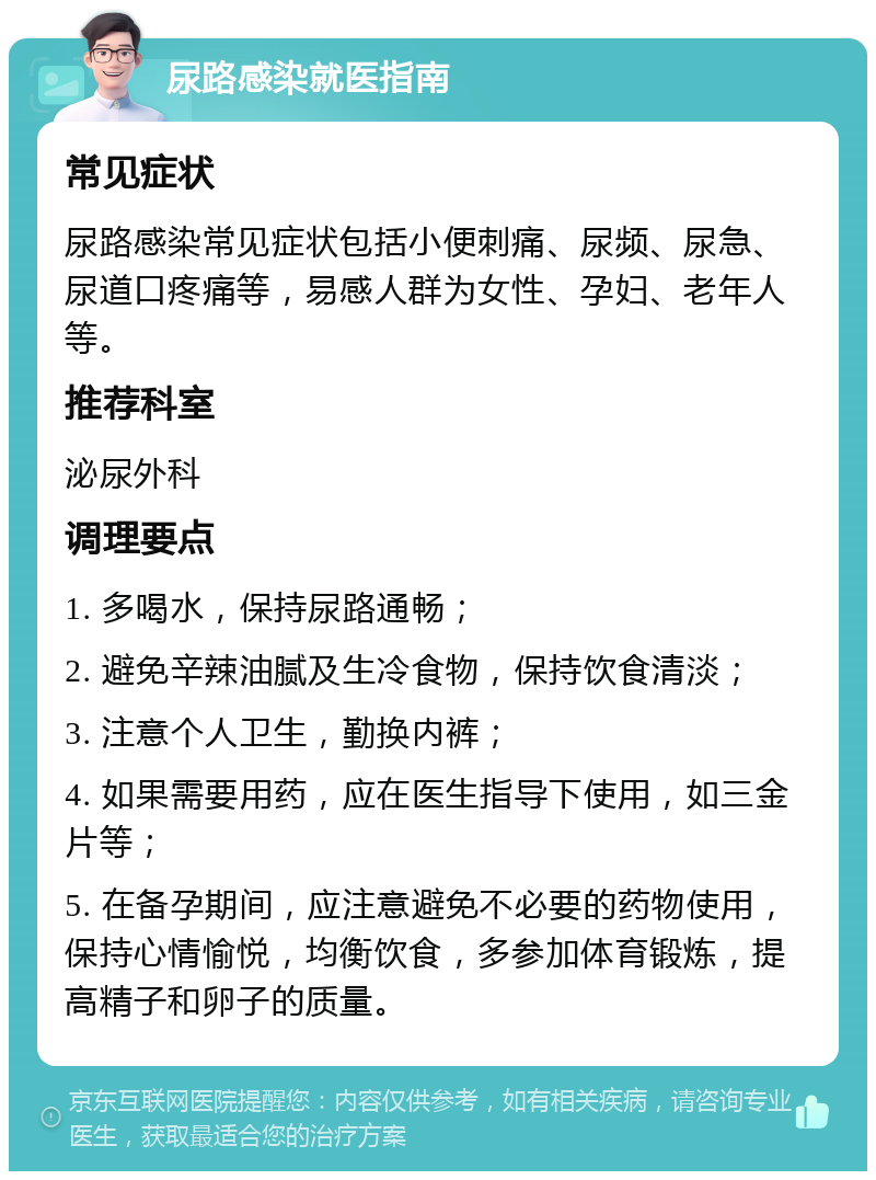 尿路感染就医指南 常见症状 尿路感染常见症状包括小便刺痛、尿频、尿急、尿道口疼痛等，易感人群为女性、孕妇、老年人等。 推荐科室 泌尿外科 调理要点 1. 多喝水，保持尿路通畅； 2. 避免辛辣油腻及生冷食物，保持饮食清淡； 3. 注意个人卫生，勤换内裤； 4. 如果需要用药，应在医生指导下使用，如三金片等； 5. 在备孕期间，应注意避免不必要的药物使用，保持心情愉悦，均衡饮食，多参加体育锻炼，提高精子和卵子的质量。