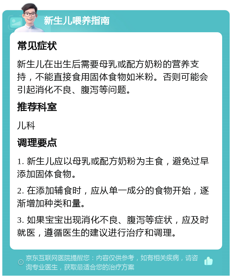 新生儿喂养指南 常见症状 新生儿在出生后需要母乳或配方奶粉的营养支持，不能直接食用固体食物如米粉。否则可能会引起消化不良、腹泻等问题。 推荐科室 儿科 调理要点 1. 新生儿应以母乳或配方奶粉为主食，避免过早添加固体食物。 2. 在添加辅食时，应从单一成分的食物开始，逐渐增加种类和量。 3. 如果宝宝出现消化不良、腹泻等症状，应及时就医，遵循医生的建议进行治疗和调理。