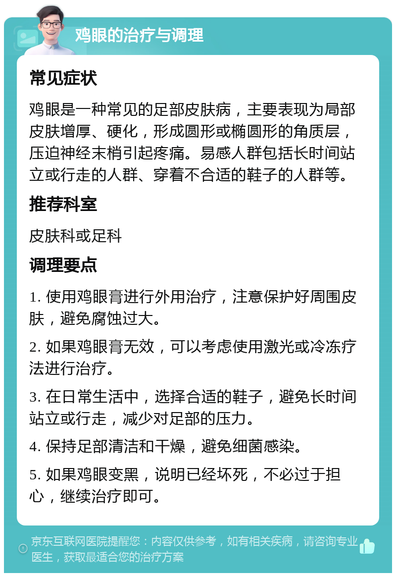 鸡眼的治疗与调理 常见症状 鸡眼是一种常见的足部皮肤病，主要表现为局部皮肤增厚、硬化，形成圆形或椭圆形的角质层，压迫神经末梢引起疼痛。易感人群包括长时间站立或行走的人群、穿着不合适的鞋子的人群等。 推荐科室 皮肤科或足科 调理要点 1. 使用鸡眼膏进行外用治疗，注意保护好周围皮肤，避免腐蚀过大。 2. 如果鸡眼膏无效，可以考虑使用激光或冷冻疗法进行治疗。 3. 在日常生活中，选择合适的鞋子，避免长时间站立或行走，减少对足部的压力。 4. 保持足部清洁和干燥，避免细菌感染。 5. 如果鸡眼变黑，说明已经坏死，不必过于担心，继续治疗即可。