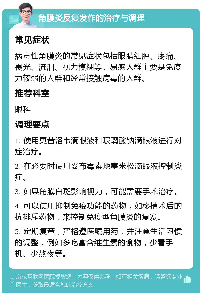 角膜炎反复发作的治疗与调理 常见症状 病毒性角膜炎的常见症状包括眼睛红肿、疼痛、畏光、流泪、视力模糊等。易感人群主要是免疫力较弱的人群和经常接触病毒的人群。 推荐科室 眼科 调理要点 1. 使用更昔洛韦滴眼液和玻璃酸钠滴眼液进行对症治疗。 2. 在必要时使用妥布霉素地塞米松滴眼液控制炎症。 3. 如果角膜白斑影响视力，可能需要手术治疗。 4. 可以使用抑制免疫功能的药物，如移植术后的抗排斥药物，来控制免疫型角膜炎的复发。 5. 定期复查，严格遵医嘱用药，并注意生活习惯的调整，例如多吃富含维生素的食物，少看手机、少熬夜等。