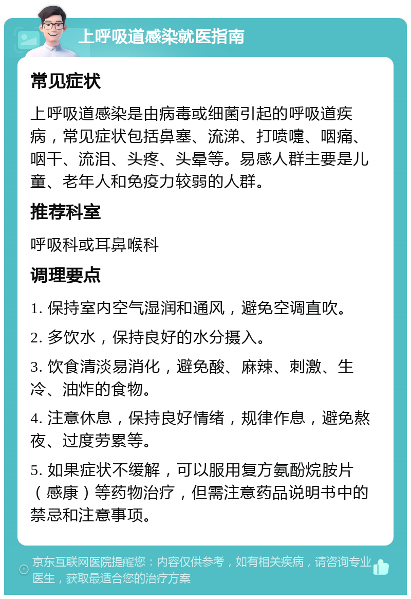 上呼吸道感染就医指南 常见症状 上呼吸道感染是由病毒或细菌引起的呼吸道疾病，常见症状包括鼻塞、流涕、打喷嚏、咽痛、咽干、流泪、头疼、头晕等。易感人群主要是儿童、老年人和免疫力较弱的人群。 推荐科室 呼吸科或耳鼻喉科 调理要点 1. 保持室内空气湿润和通风，避免空调直吹。 2. 多饮水，保持良好的水分摄入。 3. 饮食清淡易消化，避免酸、麻辣、刺激、生冷、油炸的食物。 4. 注意休息，保持良好情绪，规律作息，避免熬夜、过度劳累等。 5. 如果症状不缓解，可以服用复方氨酚烷胺片（感康）等药物治疗，但需注意药品说明书中的禁忌和注意事项。