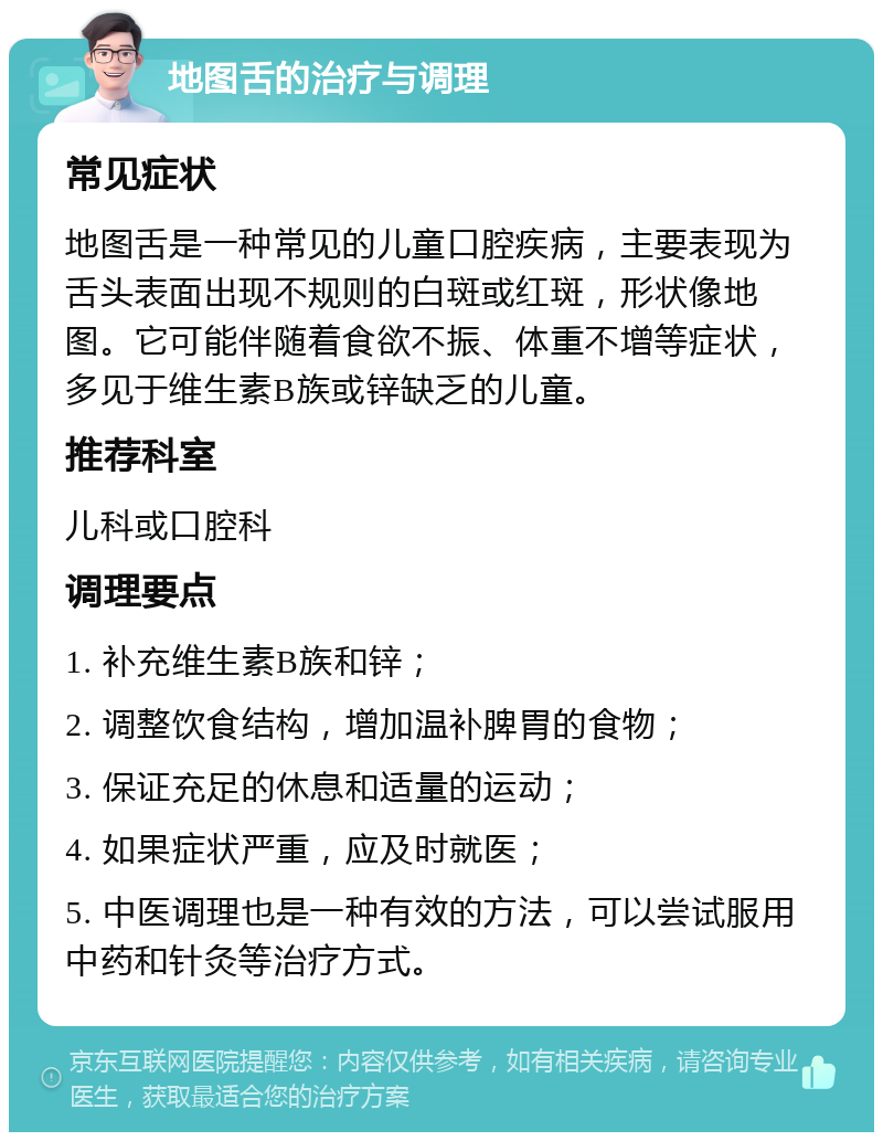 地图舌的治疗与调理 常见症状 地图舌是一种常见的儿童口腔疾病，主要表现为舌头表面出现不规则的白斑或红斑，形状像地图。它可能伴随着食欲不振、体重不增等症状，多见于维生素B族或锌缺乏的儿童。 推荐科室 儿科或口腔科 调理要点 1. 补充维生素B族和锌； 2. 调整饮食结构，增加温补脾胃的食物； 3. 保证充足的休息和适量的运动； 4. 如果症状严重，应及时就医； 5. 中医调理也是一种有效的方法，可以尝试服用中药和针灸等治疗方式。