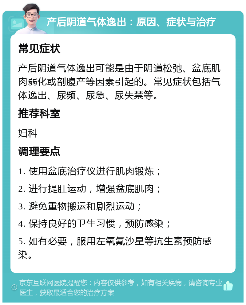 产后阴道气体逸出：原因、症状与治疗 常见症状 产后阴道气体逸出可能是由于阴道松弛、盆底肌肉弱化或剖腹产等因素引起的。常见症状包括气体逸出、尿频、尿急、尿失禁等。 推荐科室 妇科 调理要点 1. 使用盆底治疗仪进行肌肉锻炼； 2. 进行提肛运动，增强盆底肌肉； 3. 避免重物搬运和剧烈运动； 4. 保持良好的卫生习惯，预防感染； 5. 如有必要，服用左氧氟沙星等抗生素预防感染。