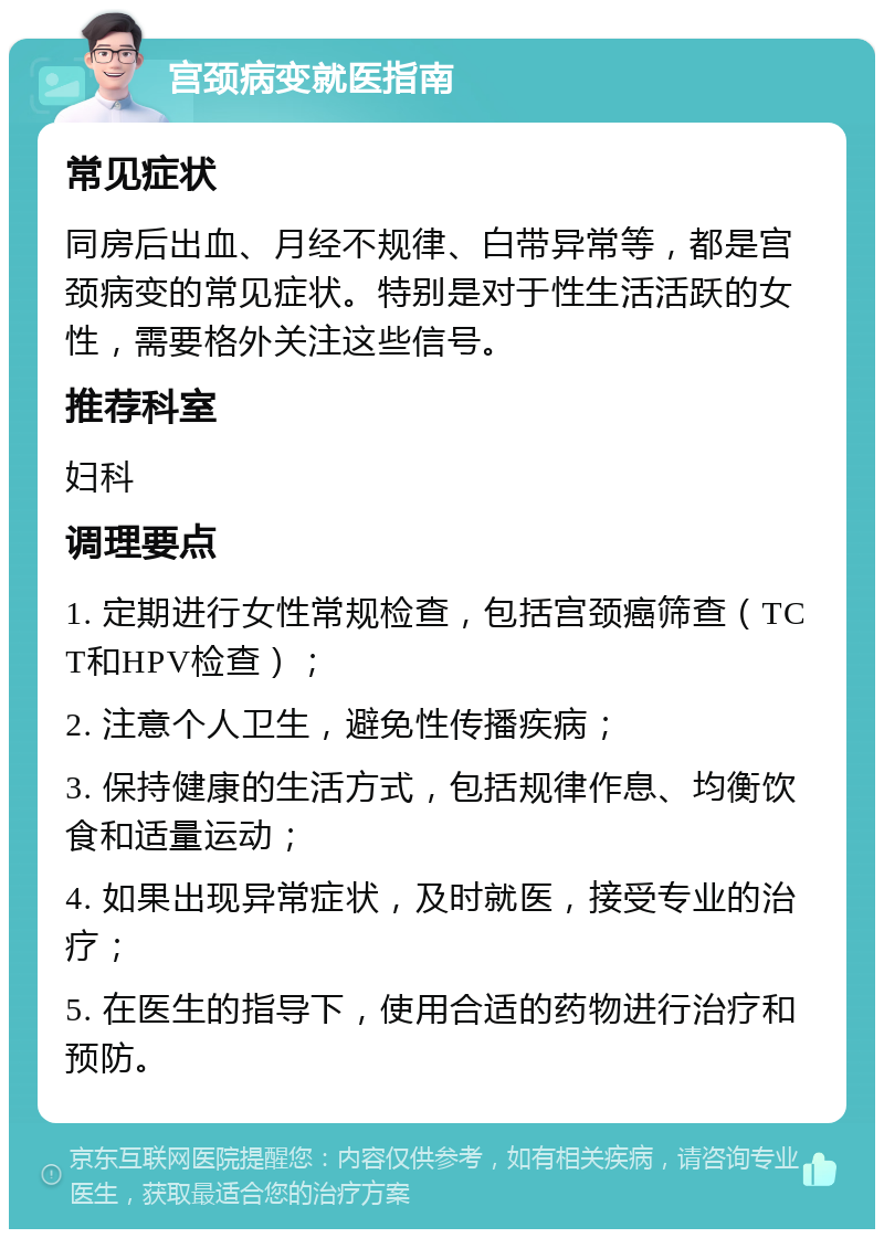 宫颈病变就医指南 常见症状 同房后出血、月经不规律、白带异常等，都是宫颈病变的常见症状。特别是对于性生活活跃的女性，需要格外关注这些信号。 推荐科室 妇科 调理要点 1. 定期进行女性常规检查，包括宫颈癌筛查（TCT和HPV检查）； 2. 注意个人卫生，避免性传播疾病； 3. 保持健康的生活方式，包括规律作息、均衡饮食和适量运动； 4. 如果出现异常症状，及时就医，接受专业的治疗； 5. 在医生的指导下，使用合适的药物进行治疗和预防。