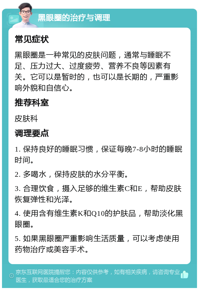 黑眼圈的治疗与调理 常见症状 黑眼圈是一种常见的皮肤问题，通常与睡眠不足、压力过大、过度疲劳、营养不良等因素有关。它可以是暂时的，也可以是长期的，严重影响外貌和自信心。 推荐科室 皮肤科 调理要点 1. 保持良好的睡眠习惯，保证每晚7-8小时的睡眠时间。 2. 多喝水，保持皮肤的水分平衡。 3. 合理饮食，摄入足够的维生素C和E，帮助皮肤恢复弹性和光泽。 4. 使用含有维生素K和Q10的护肤品，帮助淡化黑眼圈。 5. 如果黑眼圈严重影响生活质量，可以考虑使用药物治疗或美容手术。