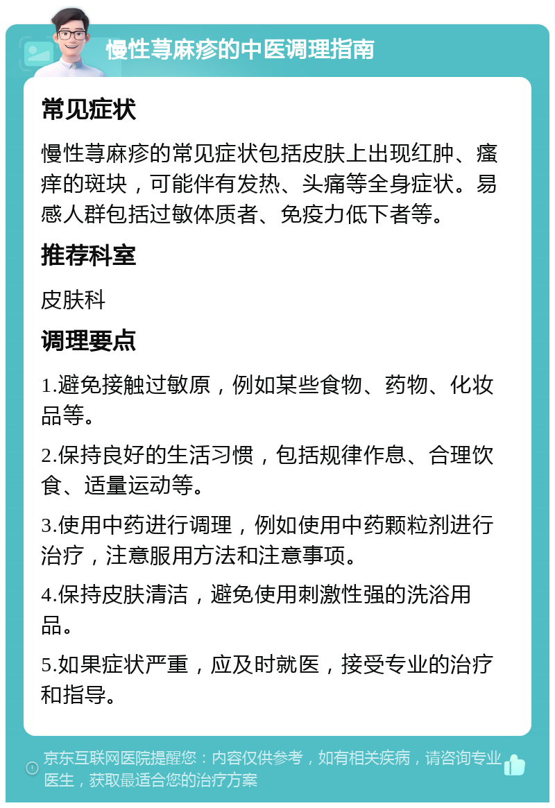 慢性荨麻疹的中医调理指南 常见症状 慢性荨麻疹的常见症状包括皮肤上出现红肿、瘙痒的斑块，可能伴有发热、头痛等全身症状。易感人群包括过敏体质者、免疫力低下者等。 推荐科室 皮肤科 调理要点 1.避免接触过敏原，例如某些食物、药物、化妆品等。 2.保持良好的生活习惯，包括规律作息、合理饮食、适量运动等。 3.使用中药进行调理，例如使用中药颗粒剂进行治疗，注意服用方法和注意事项。 4.保持皮肤清洁，避免使用刺激性强的洗浴用品。 5.如果症状严重，应及时就医，接受专业的治疗和指导。